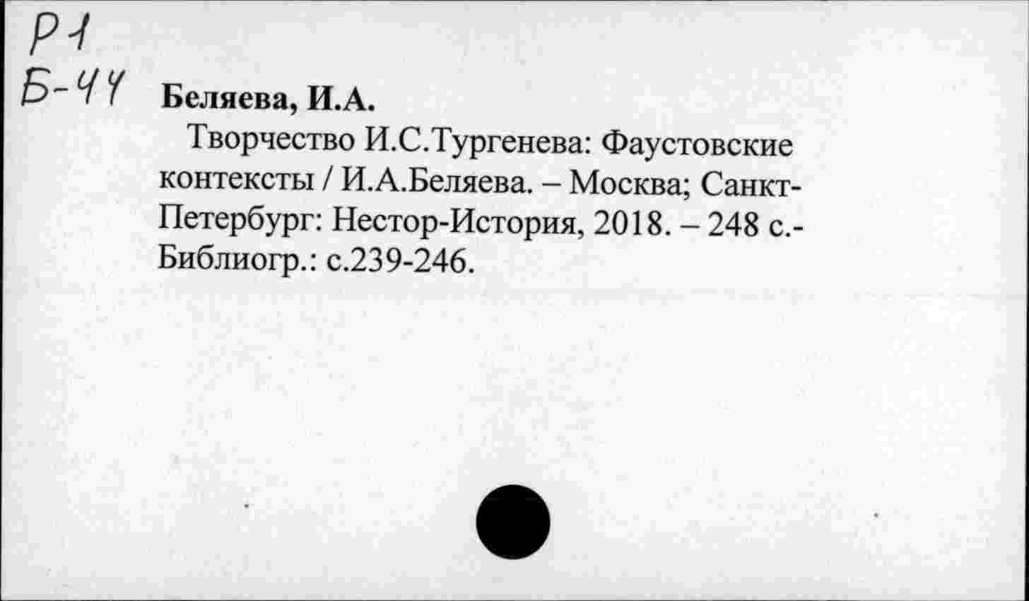 ﻿р-1 Б-ЧЧ
Беляева, И.А.
Творчество И.С.Тургенева: Фаустовские контексты / И.А.Беляева. - Москва; Санкт-Петербург: Нестор-История, 2018. - 248 с.-Библиогр.: с.239-246.